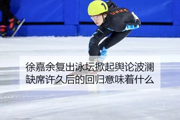 徐嘉余复出泳坛掀起舆论波澜 缺席许久后的回归意味着什么